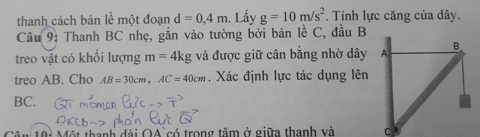 thanh cách bản lề một đoạn d=0,4m. Lấy g=10m/s^2. Tính lực căng của dây. 
Câu 9: Thanh BC nhẹ, gắn vào tường bởi bản lề C, đầu B
treo vật có khổi lượng m=4kg và được giữ cân bằng nhờ dây 
treo AB. Cho AB=30cm, AC=40cm. Xác định lực tác dụng lên
BC. 
10: Một thanh dài OA`có trong tâm ở giữa thanh và