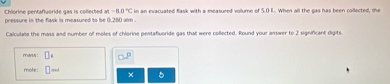 Chlorine pentafluoride gas is collected at -8.0°C in an evacuated flask with a measured volume of 5.0 L. When all the gas has been collected, the 
pressure in the flask is measured to be 0.280 atm. 
Calculate the mass and number of moles of chlorine pentafluoride gas that were collected. Round your answer to 2 significant digits. 
mass: □ g
□ ..beginarrayr □  □ endarray
mole: 1 mol
×