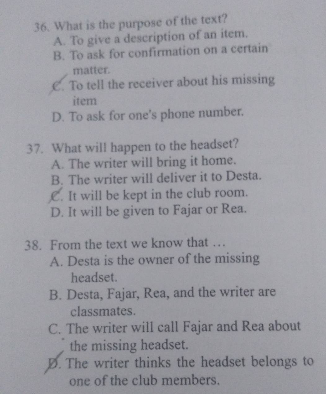 What is the purpose of the text?
A. To give a description of an item.
B. To ask for confirmation on a certain
matter.
C. To tell the receiver about his missing
item
D. To ask for one's phone number.
37. What will happen to the headset?
A. The writer will bring it home.
B. The writer will deliver it to Desta.
C. It will be kept in the club room.
D. It will be given to Fajar or Rea.
38. From the text we know that …
A. Desta is the owner of the missing
headset.
B. Desta, Fajar, Rea, and the writer are
classmates.
C. The writer will call Fajar and Rea about
the missing headset.
D. The writer thinks the headset belongs to
one of the club members.