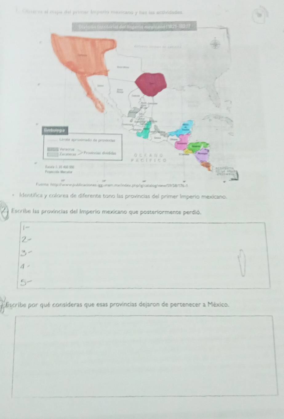 Cm varra el mapa del primar imperto maxicano y baz las actividades
Identifica y colorea de diferente tono las provincias del primer Imperio mexicano.
Escribe las provincias del Imperio mexicano que posteriormente perdió.
|~
2
3
4
5
iscribe por qué consideras que esas provincias dejaron de pertenecer a México.