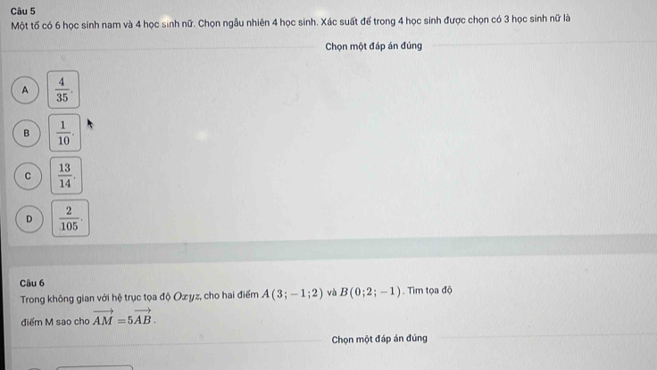 Một tố có 6 học sinh nam và 4 học sinh nữ. Chọn ngẫu nhiên 4 học sinh. Xác suất để trong 4 học sinh được chọn có 3 học sinh nữ là
Chọn một đáp án đúng
A  4/35 .
B  1/10 .
C  13/14 .
D  2/105 . 
Câu 6
Trong không gian với hệ trục tọa độ Ox yz, cho hai điểm A(3;-1;2) và B(0;2;-1). Tìm tọa độ
điểm M sao cho vector AM=5vector AB. 
Chọn một đáp án đúng