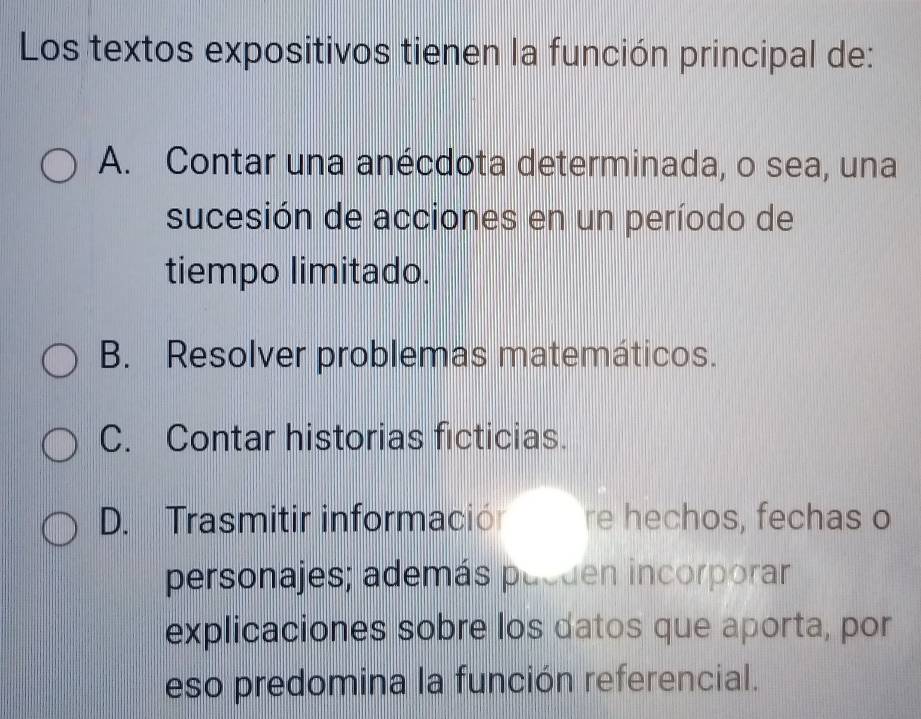 Los textos expositivos tienen la función principal de:
A. Contar una anécdota determinada, o sea, una
sucesión de acciones en un período de
tiempo limitado.
B. Resolver problemas matemáticos.
C. Contar historias ficticias.
D. Trasmitir informaciór re hechos, fechas o
personajes; además pueden incorporar
explicaciones sobre los datos que aporta, por
eso predomina la función referencial.