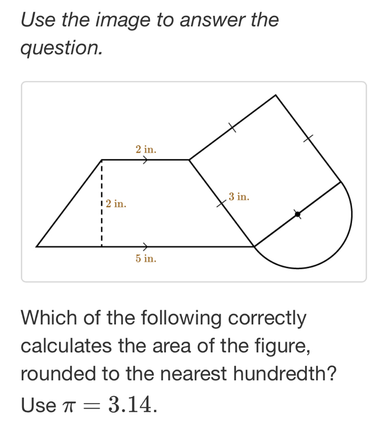 Use the image to answer the 
question. 
Which of the following correctly 
calculates the area of the figure, 
rounded to the nearest hundredth? 
Use π =3.14.