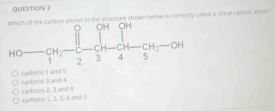 atoms in the structure shown below is correctly called a chiral carbon atom?
HOto CH_2-C-CH-CH-CH_2-OH
carbons 1 and 5
carbons 3 and 4
carbons 2, 3 and 4
carbons 1, 2, 3, 4 and 5