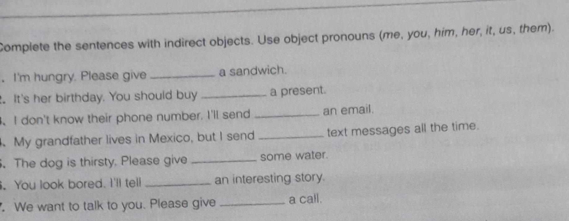 Complete the sentences with indirect objects. Use object pronouns (me, you, him, her, it, us, them). 
. I'm hungry. Please give _a sandwich. 
. It's her birthday. You should buy _a present. 
、I don't know their phone number. I'll send _an email. 
text messages all the time. 
. My grandfather lives in Mexico, but I send_ 
. The dog is thirsty, Please give _some water. 
. You look bored. I'll tell _an interesting story. 
. We want to talk to you. Please give _a call.