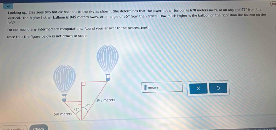 Est
Looking up, Elsa sees two hot air balloons in the sky as shown. She determines that the lower hot air balloon is 670 meters away, at an angle of 42° from the
vertical. The higher hot air balloon is 945 meters away, at an angle of 36° from the vertical. How much higher is the balloon on the right than the balloon on the
left?
Do not round any intermediate computations. Round your answer to the nearest tenth.
Note that the figure below is not drawn to scale.
meters 5
×
Check