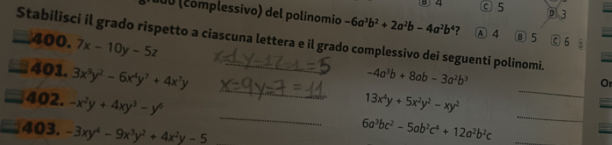 B 4 c 5 D 3
100 (complessivo) del polinomio -6a^3b^2+2a^2b-4a^2b^4 ? A 4 Ⓑ 5 C 6 5
Stabilisci il grado rispetto a ciascuna lettera e il grado complessivo dei seguenti polinomi.
400. 7x-10y-5z
_
_
401. 3x^9y^2-6x^4y^7+4x^7y -4a^3b+8ab-3a^2b^3
O
_
_
402. -x^2y+4xy^3-y^6 13x^4y+5x^2y^2-xy^2
403. -3xy^4-9x^3y^2+4x^2y-5
6a^3bc^2-5ab^2c^4+12a^2b^2c _