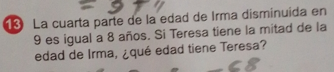 La cuarta parte de la edad de Irma disminuída en
9 es igual a 8 años. Si Teresa tiene la mitad de la 
edad de Irma, ¿qué edad tiene Teresa?