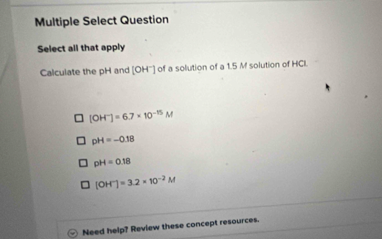 Multiple Select Question
Select all that apply
Calculate the pH and [OH^-] of a solution of a 1.5 M solution of HCI.
[OH^-]=6.7* 10^(-15)M
pH=-0.18
pH=0.18
[OH^-]=3.2* 10^(-2)M
Need help? Review these concept resources.