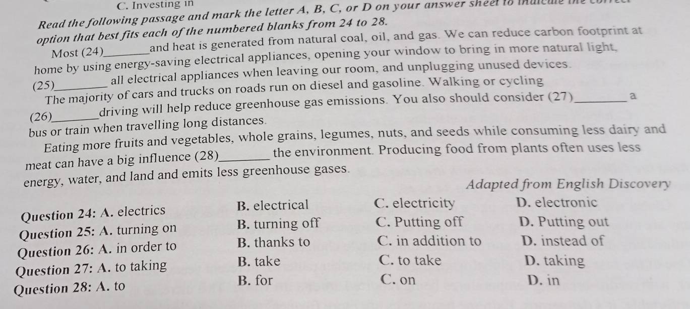 Investing in
Read the following passage and mark the letter A, B, C, or D on your answer sheet to inulcule
option that best fits each of the numbered blanks from 24 to 28.
Most (24) and heat is generated from natural coal, oil, and gas. We can reduce carbon footprint at
home by using energy-saving electrical appliances, opening your window to bring in more natural light,
(25)_ all electrical appliances when leaving our room, and unplugging unused devices.
The majority of cars and trucks on roads run on diesel and gasoline. Walking or cycling
(26)_ driving will help reduce greenhouse gas emissions. You also should consider (27)_
a
bus or train when travelling long distances.
Eating more fruits and vegetables, whole grains, legumes, nuts, and seeds while consuming less dairy and
the environment. Producing food from plants often uses less
meat can have a big influence (28)_
energy, water, and land and emits less greenhouse gases.
Adapted from English Discovery
Question . 24:A . electrics B. electrical
C. electricity D. electronic
Question 25:A . turning on B. turning off
C. Putting off D. Putting out
Question 26:A in order to
B. thanks to C. in addition to D. instead of
Question 27:A . to taking
B. take C. to take D. taking
Question 28:A. to B. for
C. on D. in