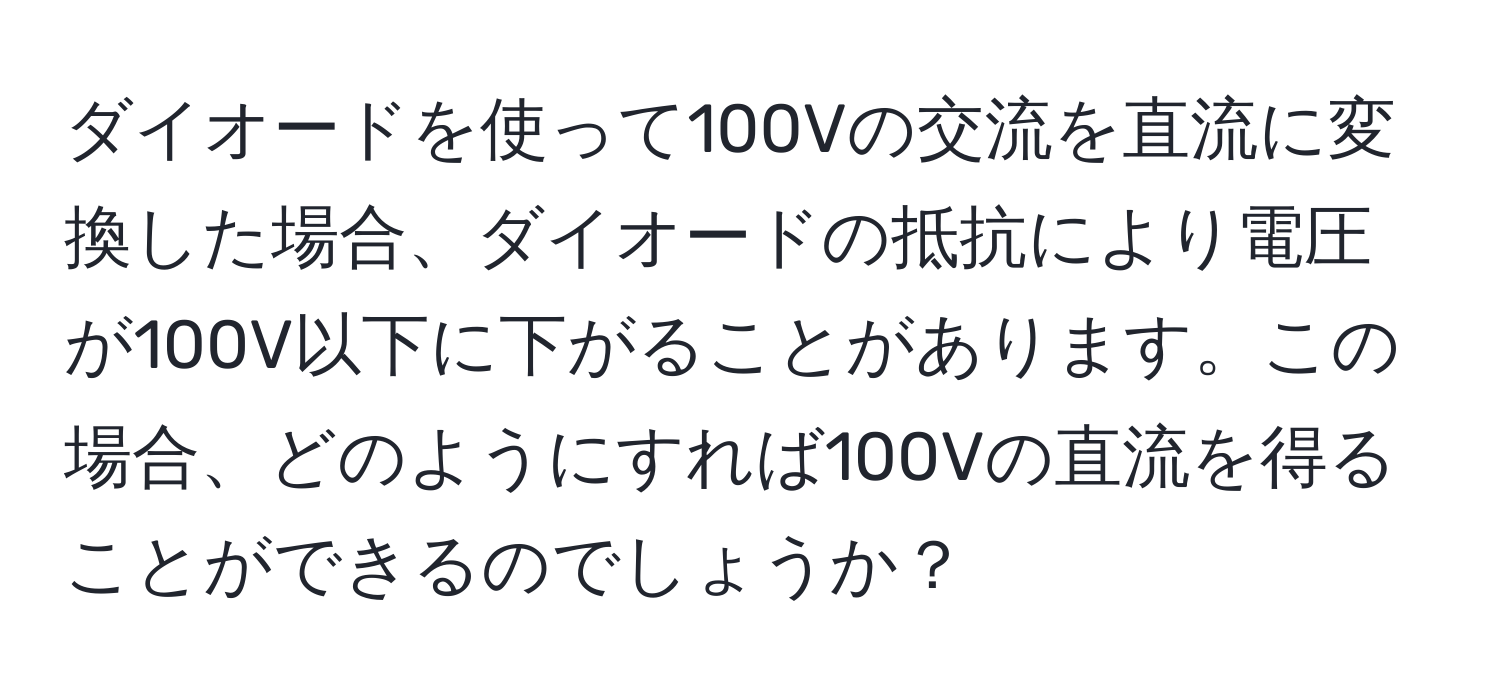 ダイオードを使って100Vの交流を直流に変換した場合、ダイオードの抵抗により電圧が100V以下に下がることがあります。この場合、どのようにすれば100Vの直流を得ることができるのでしょうか？