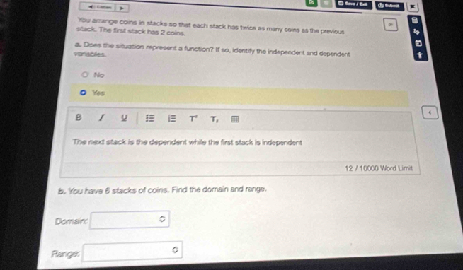 Save /Ext
Lime
a
9
You arrange coins in stacks so that each stack has twice as many coins as the previous
stack. The first stack has 2 coins.

a. Does the situation represent a function? If so, identify the independent and dependent
variables. t
No
Yes
B I u = i≡ T^4 T, 
The next stack is the dependent while the first stack is independent
12 / 10000 Word Limit
b. You have 6 stacks of coins. Find the domain and range.
Domainc □°
Range: □°