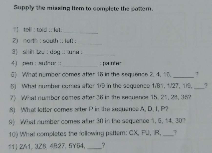 Supply the missing item to complete the pattern. 
1) tell : told :: let:_ 
2) north : south :: left :_ 
3) shih tzu : dog :: tuna :_ 
4) pen : author ::_ : painter 
5) What number comes after 16 in the sequence 2, 4, 16, _? 
6) What number comes after 1/9 in the sequence 1/81, 1/27, 1/9, _? 
7) What number comes after 36 in the sequence 15, 21, 28, 36? 
8) What letter comes after P in the sequence A, D, I, P? 
9) What number comes after 30 in the sequence 1, 5, 14, 30? 
10) What completes the following pattern: CX, FU, IR, _? 
11) 2A1, 3Z8, 4B27, 5Y64, _?