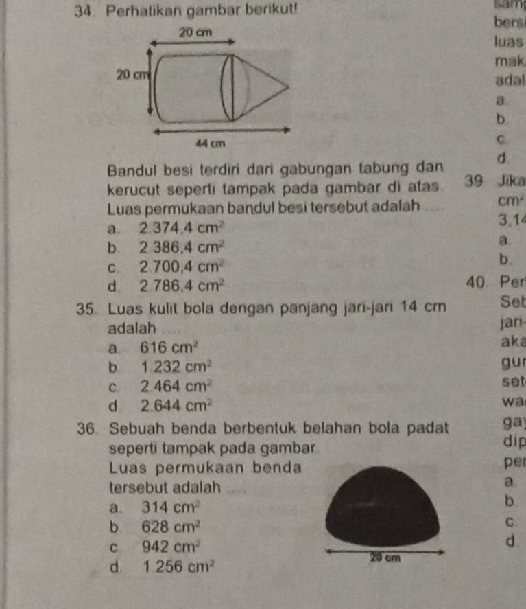 Perhatikan gambar berikut! sam
bers
luas
mak
adal
a.
b.
C.
Bandul besi terdiri dari gabungan tabung dan d.
kerucut seperti tampak pada gambar di atas 39 Jika
Luas permukaan bandul besi tersebut adalah
cm^2
a. 2.374.4cm^2 3,14
b. 2.386.4cm^2
a.
C. 2.700,4cm^2
b.
d 2786.4cm^2 40 Per
35. Luas kulit bola dengan panjang jari-jari 14 cm Set
adalah jari
a 616cm^2
aka
b. 1.232cm^2 gu
C 2.464cm^2 set
d. 2.644cm^2
wa
36 Sebuah benda berbentuk belahan bola padat ga)
seperti tampak pada gambar dip
Luas permukaan benda per
tersebut adalah
a.
a. 314cm^2 b.
b 628cm^2
C.
C 942cm^2
d.
d 1.256cm^2