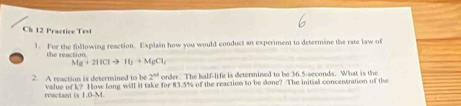 Ch 12 Practice Test 
1. For the following reaction. Explain how you would conduct an experiment to determine the rate law of 
the reaction
Mg+2HClto H_2+MgCl_2
2. A reaction is determined to be 2^(nd) order. The half-life is determined to be 36.5-seconds. What is the 
value of k? How long will it take for 83.5% of the reaction to be done? The initial concentration of the 
reactant is 1.0-M.