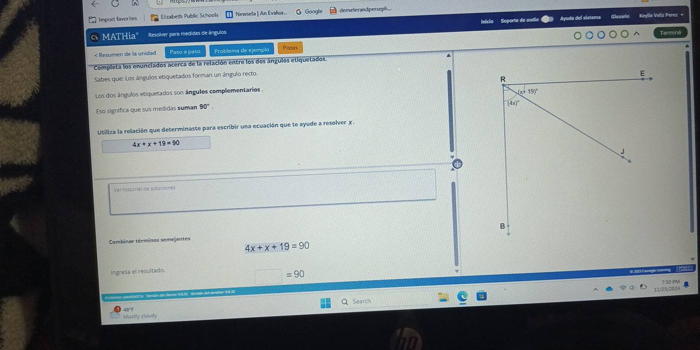 [n]
Import favorites Elizabeth Public Schools Newsela | An Evalua.. G Google demeterandperseph...
MATHia° Resolver para medidas de ángulos Inicio Soporte de audio Ayuda del sistema
Keylin Veliz Perez -
Terminé
< Resumen de la unidad Paso a paso Problema de ejemplo Pistas
Completa los enunciados acerca de la relación entre los dos ángulos etiquetados.
Sabes que: Los ángulos etiquetados forman un ángulo recto.
Los dos ángulos etiquetados son ángulos complementarios . 
Eso significa que sus medidas suman  90°.
Utiliza la relación que determinaste para escribir una ecuación que te ayude a resolver χ.
4x+x+19=90
Ver historial de soluciones
Combinar términos semejantes
4x+x+19=90
Ingresa el resultado.
□ =90
7:50 PM
Search 11/25/2024
48°F
Mostly cloudy