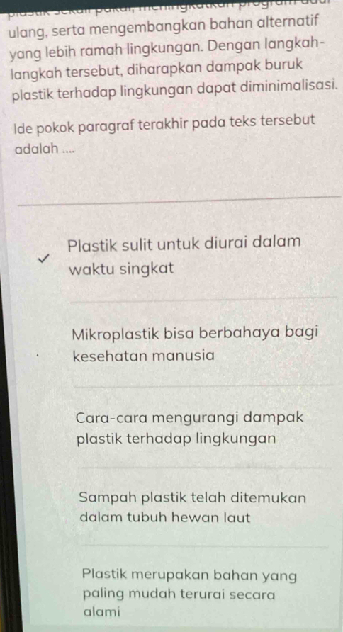 ulang, serta mengembangkan bahan alternatif
yang lebih ramah lingkungan. Dengan langkah-
langkah tersebut, diharapkan dampak buruk
plastik terhadap lingkungan dapat diminimalisasi.
Ide pokok paragraf terakhir pada teks tersebut
adalah ....
Plastik sulit untuk diurai dalam
waktu singkat
Mikroplastik bisa berbahaya bagi
kesehatan manusia
Cara-cara mengurangi dampak
plastik terhadap lingkungan
Sampah plastik telah ditemukan
dalam tubuh hewan laut
Plastik merupakan bahan yang
paling mudah terurai secara
alami