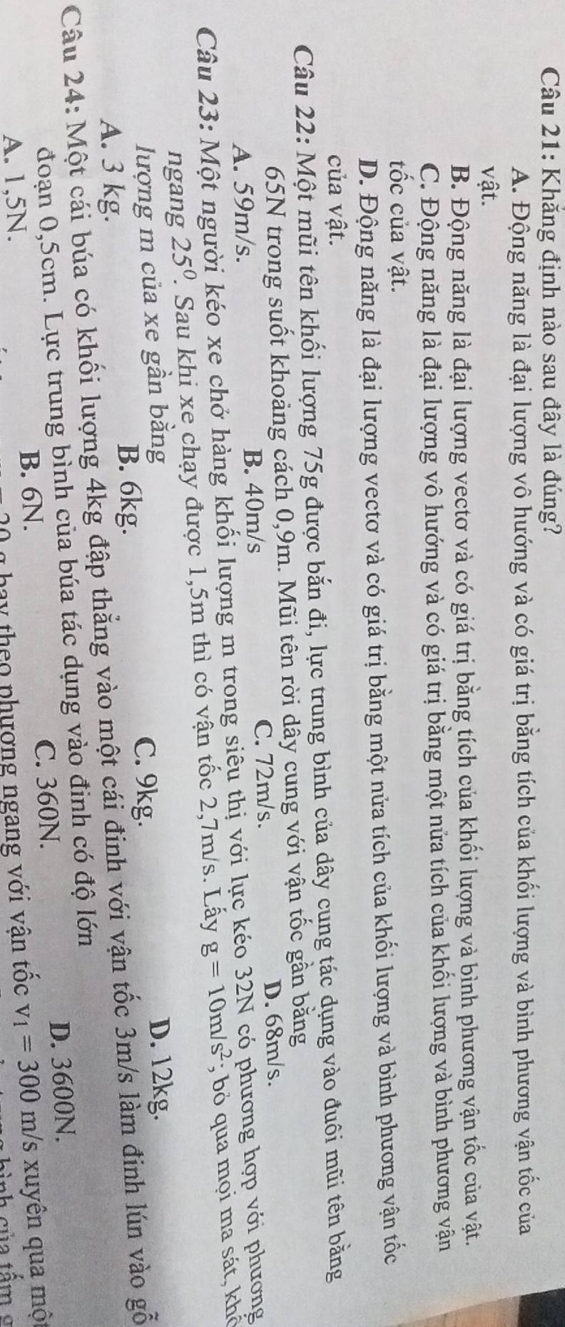 Khẳng định nào sau đây là đúng?
A. Động năng là đại lượng vô hướng và có giá trị bằng tích của khối lượng và bình phương vận tốc của
vật.
B. Động năng là đại lượng vectơ và có giá trị bằng tích của khối lượng và bình phương vận tốc của vật.
C. Động năng là đại lượng vô hướng và có giá trị bằng một nửa tích của khối lượng và bình phương vận
tốc của vật.
D. Động năng là đại lượng vectơ và có giá trị bằng một nửa tích của khối lượng và bình phương vận tốc
của vật.
Câu 22: Một mũi tên khối lượng 75g được bắn đi, lực trung bình của dây cung tác dụng vào đuôi mũi tên bằng
65N trong suốt khoảng cách 0,9m. Mũi tên rời dây cung với vận tốc gần bằng
A. 59m/s. B. 40m/s C. 72m/s. D. 68m/s.
Câu 23: Một người kéo xe chở hàng khối lượng m trong siêu thị với lực kéo 32N có phương hợp với phương
25^0 1. Sau khi xe chạy được 1,5m thì có vận tốc 2,7m/s. Lấy g=10m/s^2; bỏ qua mọi ma sát, khô
lượng m của xe gần bằng D. 12kg.
A. 3 kg.
B. 6kg.
C. 9kg.
Câu 24: Một cái búa có khối lượng 4kg đập thẳng vào một cái đinh với vận tốc 3m/s làm đinh lún vào gỗ
đoạn 0,5cm. Lực trung bình của búa tác dụng vào đình có độ lớn
B. 6N. C. 360N. D. 3600N.
A. 1,5N.
* ha y theo phượng ngang với vận tốc v_1=300m/s /s xuyên qua một