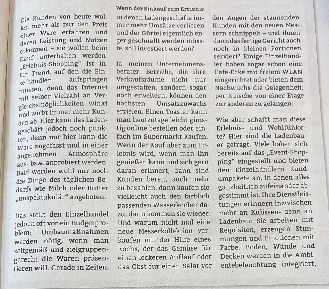 Wenn der Einkauf zum Ereignis
Die Kunden von heute wol- in denen Ladengeschäfte im- den Augen der staunenden
len mehr als nur den Preis mer mehr Umsätze verlieren Kunden mit den neuen Mes-
einer Ware erfahren und und der Gürtel eigentlich en- sern schnippelt - und ihnen
deren Leistung und Nutzen ger geschnallt werden müss- dann das fertige Gericht auch
erkennen - sie wollen beim te, soll investiert werden? noch in kleinen Portionen
Kauf unterhalten werden. serviert? Einige Einzelhänd-
„Erlebnis-Shopping“ ist in. Ja, meinen Unternehmens- ler haben sogar schon eine
Ein Trend, auf den die Ein- berater: Betriebe, die ihre Café-Ecke mit freiem WLAN
zelhändler aufspringen Verkaufsräume nicht nur eingerichtet oder bieten dem
müssen, denn das Internet umgestalten, sondern sogar Nachwuchs die Gelegenheit,
mit seiner Vielzahl an Ver- noch erweitern, können den per Rutsche von einer Etage
gleichsmöglichkeiten winkt höchsten        Umsatzzuwachs zur anderen zu gelangen.
und wirbt immer mehr Kun- erzielen. Einen Toaster kann
den ab. Hier kann das Laden- man heutzutage leicht güns- Wie aber schafft man diese
geschäft jedoch noch punk- tig online bestellen oder ein- Erlebnis- und Wohlfühlor-
ten, denn nur hier kann die fach im Supermarkt kaufen. te? Hier sind die Ladenbau-
Ware angefasst und in einer Wenn der Kauf aber zum Er- er gefragt. Viele haben sich
angenehmen Atmosphäre lebnis wird, wenn man ihn bereits auf das „Event-Shop-
aus- bzw. anprobiert werden. genießen kann und sich gern ping“ eingestellt und bieten
Bald werden wohl nur noch daran erinnert, dann sind a  den Einzelhändlern Rund-
die Dinge des täglichen Be- Kunden bereit, auch mehr umpakete an, in denen alles
darfs wie Milch oder Butter zu bezahlen, dann kaufen sie ganzheitlich aufeinander ab-
„unspektakulär“ angeboten. vielleicht auch den farblich gestimmt ist. Ihre Dienstleis-
passenden Wasserkocher da- tungen erinnern inzwischen
Das stellt den Einzelhandel zu, dann kommen sie wieder. mehr an Kulissen- denn an
jedoch oft vor ein Budgetpro- Und warum nicht mal eine Ladenbau: Sie arbeiten mit
blem: Umbaumaßnahmen neue Messerkollektion ver- Requisiten, erzeugen Stim-
werden nötig, wenn man kaufen mit der Hilfe eines mungen und Emotionen mit
zeitgemäß und zielgruppen- Kochs, der das Gemüse für Farbe. Boden, Wände und
gerecht die Waren präsen-  einen leckeren Auflauf oder Decken werden in die Ambi-
tieren will. Gerade in Zeiten, das Obst für einen Salat vor entebeleuchtung integriert,