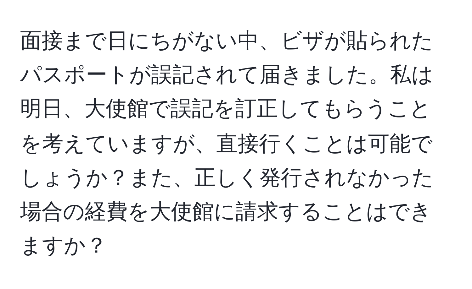 面接まで日にちがない中、ビザが貼られたパスポートが誤記されて届きました。私は明日、大使館で誤記を訂正してもらうことを考えていますが、直接行くことは可能でしょうか？また、正しく発行されなかった場合の経費を大使館に請求することはできますか？