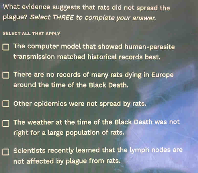 What evidence suggests that rats did not spread the
plague? Select THREE to complete your answer.
SELECT ALL THAT APPLY
The computer model that showed human-parasite
transmission matched historical records best.
There are no records of many rats dying in Europe
around the time of the Black Death.
Other epidemics were not spread by rats.
The weather at the time of the Black Death was not
right for a large population of rats.
Scientists recently learned that the lymph nodes are
not affected by plague from rats.