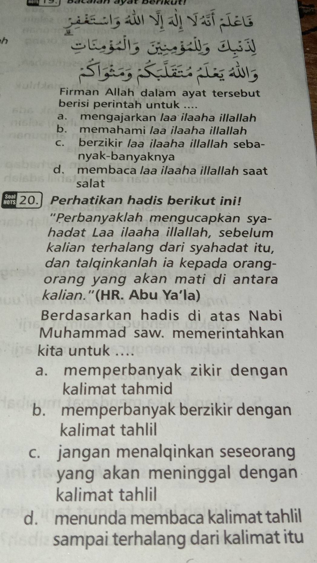 bacalan ayat berikut!
h
Firman Allah dalam ayat tersebut
berisi perintah untu
a. mengajarkan laa ilaaha illallah
b. memahami laa ilaaha illallah
c. berzikir laa ilaaha illallah seba-
nyak-banyaknya
d. membaca laa ilaaha illallah saat
salat
20. Perhatikan hadis berikut ini!
'Perbanyaklah mengucapkàn sya-
hadat Laa ilaaha illallah, sebelum
kalian terhalang dari syahadat itu,
dan talqinkanlah ia kepada orang-
orang yang akan mati di antara
kalian.”(HR. Abu Ya’la)
Berdasarkan hadis di atas Nabi
Muhammad saw. memerintahkan
kita untuk ....
a. memperbanyak zikir dengan
kalimat tahmid
b. memperbanyak berzikir dengan
kalimat tahlil
c. jangan menalqinkan seseorang
yang akan meninggal dengan 
kalimat tahlil
d. menunda membaca kalimat tahlil
sampai terhalang dari kalimat itu