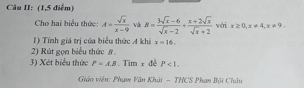 Câu II: (1,5 điểm) 
Cho hai biểu thức: A= sqrt(x)/x-9  và B= (3sqrt(x)-6)/sqrt(x)-2 + (x+2sqrt(x))/sqrt(x)+2  với x≥ 0, x!= 4, x!= 9. 
1) Tính giá trị của biểu thức A khi x=16. 
2) Rút gọn biểu thức B. 
3) Xét biểu thức P=A.B. Tìm x đề P<1</tex>. 
Giáo viên: Phạm Văn Khải — THCS Phan Bội Châu