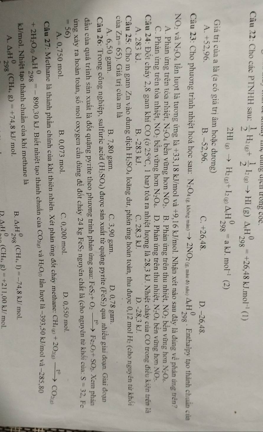 my lne dung địch trong coc.
Câu 22: Cho các PTNHH sau:  1/2 H_2(g)+ 1/2 I_2(g)to HI(g)△ _rH_(298)^0=+26,48kJ.mol^(-1)(1)
2HI_(g)to H_2(g)+I_2(g)△ _rH_(298)^0=akJ.mol^(-1)(2)
Giá trị của a là (a có giá trị âm hoặc dương)
A. +52,96. B. -52,96. C. +26,48. D. -26,48.
Câu 23: Cho phương trình nhiệt hoá học sau: N_2O_4(g. không màu) to 2NO_2 (g, màu đỏ nâu) △ _rH_(298)^0. Enthalpy tạo thành chuẩn của
NO_2 và N_2O_4 lần lượt là tương ứng la+33,18kJ mol va+9,16k kJ/mol. Nhận xét nào sau đây là đúng vwidehat e phản ứng trên?
A. Phản ứng trên tỏa nhiệt, N_2O_4 bền vững hơn NO_2. B. Phản ứng trên thu nhiệt, NO_2 bền vững hơn N_2O_4.
C. Phản ứng trên tỏa nhiệt, NO_2 bền vững hơn N_2O_4. D. Phản ứng trên thu nhiệt, N_2O_4 bền vững hơn NO_2.
Câu 24: Đốt cháy 2,8 gam khí CO (ở 25°C (, 1 bar) tỏa ra nhiệt lượng là 28,3 kJ. Nhiệt cháy của CO trong điều kiện trên là
A. 283 kJ. B. -283 kJ. C. 28,3 kJ. D. -28,3 kJ.
Câu 25: Cho m gam Zn vào dung dịch H_2SO_4 loãng dư, phản ứng hoàn toàn, thu được 0,12 mol H₂ (cho nguyên từ khổi
của Zn=65). Giá trị của m là
A. 6,50 gam. B. 7,80 gam. C. 3,90 gam. D. 0,78 gam.
Câu 26: Trong công nghiệp, sulfuric acid (H_2SO_4) được sản xuất từ quặng pyrite (FeS_2) qua nhiều giai đoạn. Giai đoạn
đầu của quá trình sản xuất là đốt quặng pyrite theo phương trình phản ứng sau: FeS_2+O_2xrightarrow t^0Fe_2O_3+SO_2. Xem phản
ứng xảy ra hoàn toàn, số mol oxygen cần dùng để đốt cháy 24 kg FeS_2 nguyên chất là (cho nguyên tử khối của: S=32 , Fe
=56) D. 0,550 mol.
A. 0,750 mol. B. 0,073 mol. C. 0,200 mol.
Câu 27: Methane là thành phần chính của khí thiên nhiên. Xét phản ứng đốt cháy methane: CH_4(g)+2O_2(g)xrightarrow t^0CO_2(g)
+2H_2O_(l)△ _rH_(298)^0=-890,30kJ. Biết nhiệt tạo thành chuẩn của CO_2(g) và H_2O_(l) lần lượt là −393,50 kJ/mol và −285,80
J/mol. Nhiệt tạo thành chuẩn của khí methane là
A. △ _fH_(298)^0(CH_4,g)=+74,8kJ/mol.
B. △ _fH_(298)^0(CH_4,l)=-74,8kJ/mol.
D. △ _fH_0^(0(CH_4),g)=+211,00kJ/mol.