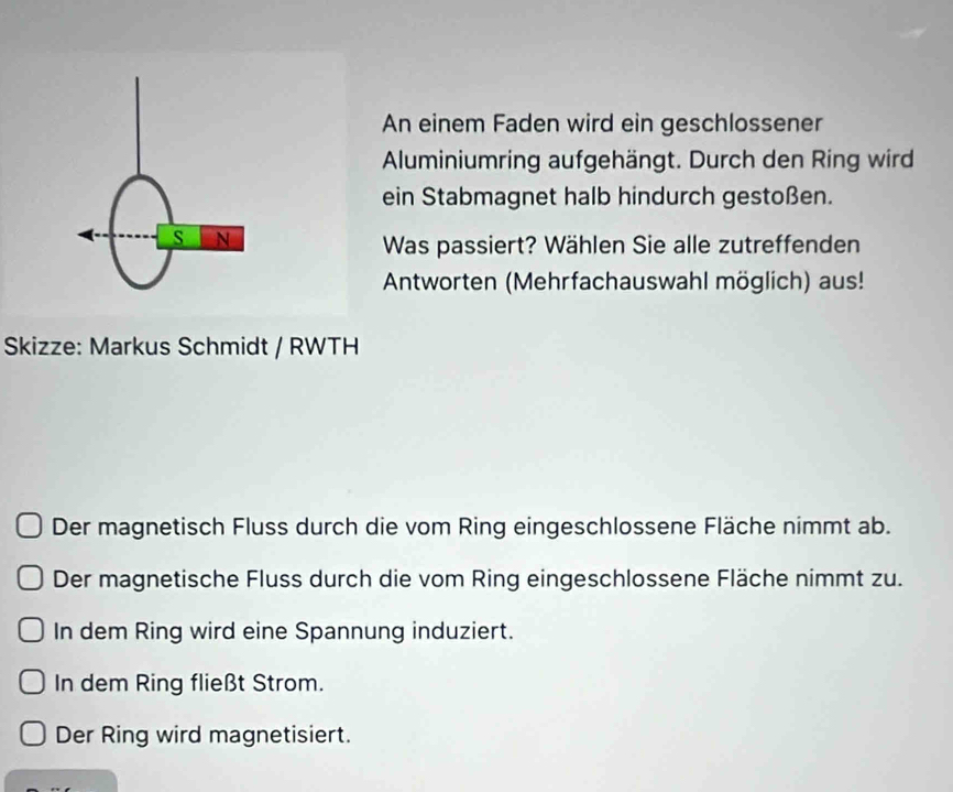 An einem Faden wird ein geschlossener 
Aluminiumring aufgehängt. Durch den Ring wird 
ein Stabmagnet halb hindurch gestoßen. 
s N 
Was passiert? Wählen Sie alle zutreffenden 
Antworten (Mehrfachauswahl möglich) aus! 
Skizze: Markus Schmidt / RWTH 
Der magnetisch Fluss durch die vom Ring eingeschlossene Fläche nimmt ab. 
Der magnetische Fluss durch die vom Ring eingeschlossene Fläche nimmt zu. 
In dem Ring wird eine Spannung induziert. 
In dem Ring fließt Strom. 
Der Ring wird magnetisiert.