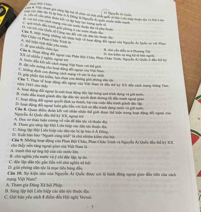 Phan Bội Châu,
D. Nguyễn Ái Quốc.
Cầu 4. Việc tham gia sáng lập hai tổ chức có tính chất quốc tế Hội Liên hiệp thuộc địa và Hội Liên
hiệp các dân tộc bị áp bức ở Á Đông là Nguyễn Ái quốc muồn nhấn mạnh
Q A. yếu tố cần phải đoàn kết và tập hợp lực lượng quốc tế.
B. vai trò của cách mạng của các nước thuộc địa và phụ thuộc.
C. quá trình đấu tranh giải phóng ở các nước thuộc địa.
D. vai trò của Quốc tế Cộng sản đối với các dân tộc thuộc địa.
Câu 5. Một trong những nét khác biệt về hoạt động đối ngoại của Nguyễn Ái Quốc so với Phan
Bội Châu và Phan Châu Trinh là
A. thể hiện tinh thần yêu nước.
C. đi qua nhiều châu lục.
B. chủ yếu diễn ra ở Phương Tây
D. tìm kiếm sự ủng hộ từ bên ngoài.
Câu 6. Hoạt động đối ngoại của Phân Bội Châu, Phan Châu Trinh, Nguyễn Ái Quốc ở đầu thế kỷ
XX có nhiều ý nghĩa, ngoại trừ
A. bước đầu kết nổi cách mạng Việt Nam với thế giới.
B. đặt nền móng cho hoạt động đổi ngoại của Việt Nam.
C. khẳng định con đường cách mạng vô sản là duy nhất.
D. góp phần tìm kiếm, lựa chọn con đưởng giải phóng dân tộc.
Câu 7. Thực tế hoạt động đổi ngoại của Việt Nam từ đầu thế kỷ XX đến cách mạng tháng Tám
năm 1945 cho thấy
A. hoạt động đối ngoại là một hoạt động độc lập trong quá trình dựng và giữ nước.
B. cuộc đấu tranh giành độc lập dân tộc quyết định đường lối đấu tranh ngoại giao.
C. hoạt động đối ngoại quyết định sự thành, bại của cuộc đấu tranh giành độc lập.
D. hoạt động đối ngoại luôn gắn liền với lịch sử đấu tranh dựng nước và giữ nước.
Câu 8. Quan điểm đoàn kết với nhân nhân thế giới được thể hiện trong hoạt động đối ngoại của
Nguyễn Ái Quốc đầu thế kỷ XX, ngoại trừ
A. Đọc sơ thảo luận cương về vấn đề dân tộc và thuộc địa.
B. Tham gia sáng lập Hội Liên hiệp các dân tộc thuộc địa.
C. Sáng lập Hội Liên hiệp các dân tộc bị áp bức ở Á Đông.
D. Xuất bản báo “Người cùng khổ” là chủ nhiệm kiêm chủ bút.
Câu 9. Những hoạt động của Phan Bội Châu, Phan Châu Trinh và Nguyễn Ái Quốc đầu thế kỷ XX
cho thấy nền tảng ngoại giao của Việt Nam là
A. tranh thủ sự ủng hộ của các nước lớn.
B. chủ nghĩa yêu nước và ý chí độc lập, tự do.
C. độc lập dân tộc gắn liền với chủ nghĩa xã hội.
D. giải phóng dân tộc là mục tiêu hàng đầu.
Câu 10. Sự kiện nào của Nguyễn Ái Quốc được coi là hành động ngoại giao đầu tiên của cách
mạng Việt Nam?
A. Tham gia Đảng Xã hội Pháp.
B. Sáng lập hội Liên hiệp các dân tộc thuộc địa.
C. Gửi bản yêu sách 8 điểm đến Hội nghị Vecxai.
7