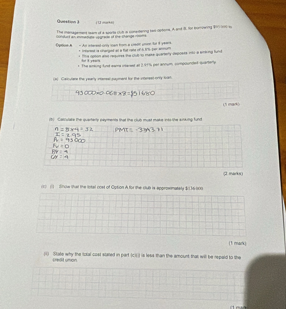 The management team of a sports club is considering two options. A and B. for borrowing $95000 to 
conduct an immediate upgrade of the change rooms 
Option A An interest-only loan from a credit union for 8 years. 
Interest is charged at a flat rate of 6.8% per annum 
This option also requires the club to make quarterly deposits into a sinking fund 
for 8 years
The sinking fund earns interest at 2.95% per annum, compounded quarterly 
(a) Calculate the yearly interest payment for the interest-only loan. 
(1 mark) 
(b) Calculate the quarterly payments that the club must make into the sinking fund 
(2 marks) 
(c) (i) Show that the total cost of Option A for the club is approximately $136000
(1 mark) 
(ii) State why the total cost stated in part (c)(i) is less than the amount that will be repaid to the 
credit union.