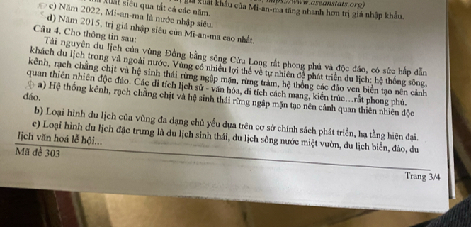 mps://www.aseanstats.org) 
I xuất siêu qua tất cả các năm. gia xuất khẩu của Mi-an-ma tăng nhanh hơn trị giá nhập khẩu. 
# c) Năm 2022, Mi-an-ma là nước nhập siêu. 
d) Năm 2015, trị giá nhập siêu của Mi-an-ma cao nhất. 
Câu 4. Cho thông tin sau: 
Tài nguyên du lịch của vùng Đồng bằng sông Cửu Long rất phong phú và độc đáo, có sức hấp dẫn 
khách du lịch trong và ngoài nước. Vùng có nhiều lợi thể về tự nhiên để phát triển du lịch: hệ thống sông, 
kênh, rạch chẳng chịt và hệ sinh thái rừng ngập mặn, rừng tràm, hệ thống các đảo ven biển tạo nên cảnh 
quan thiên nhiên độc đáo. Các di tích lịch sử - văn hóa, di tích cách mạng, kiến trúc...rất phong phú. 
đáo. 
a) Hệ thống kênh, rạch chằng chịt và hệ sinh thái rừng ngập mặn tạo nên cảnh quan thiên nhiên độc 
b) Loại hình du lịch của vùng đa dạng chủ yếu dựa trên cơ sở chính sách phát triển, hạ tằng hiện đại. 
ce) Loại hình du lịch đặc trưng là du lịch sinh thái, du lịch sông nước miệt vườn, du lịch biển, đảo, du 
lịch văn hoá lễ hội... 
Mã đề 303
Trang 3/4