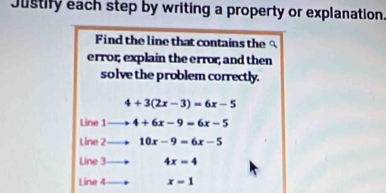 Justify each step by writing a property or explanation.
Find the line that contains the 
error; explain the error; and then
solve the problem correctly.
4+3(2x-3)=6x-5
Line 1to 4+6x-9=6x-5
Lin 2to 10x-9=6x-5
Line 3to 4x=4
Line 4 to x=1