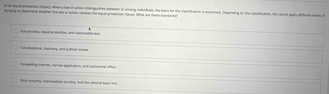 In an equal protection inquiry, when a law or action distinguishes between or among individuals, the basis for the classification is examined. Depending on the classification, the courts apply different levels of
scrutiny to determine whether the law or action violates the equal protection clause. What are these standards?
Due process, equal protection, and reasonableness.
Constitutional, statutory, and judicial review.
Compelling interest, narrow application, and substantial effect.
Strict scrutiny, intermediate scrutiny, and the rational basis test.