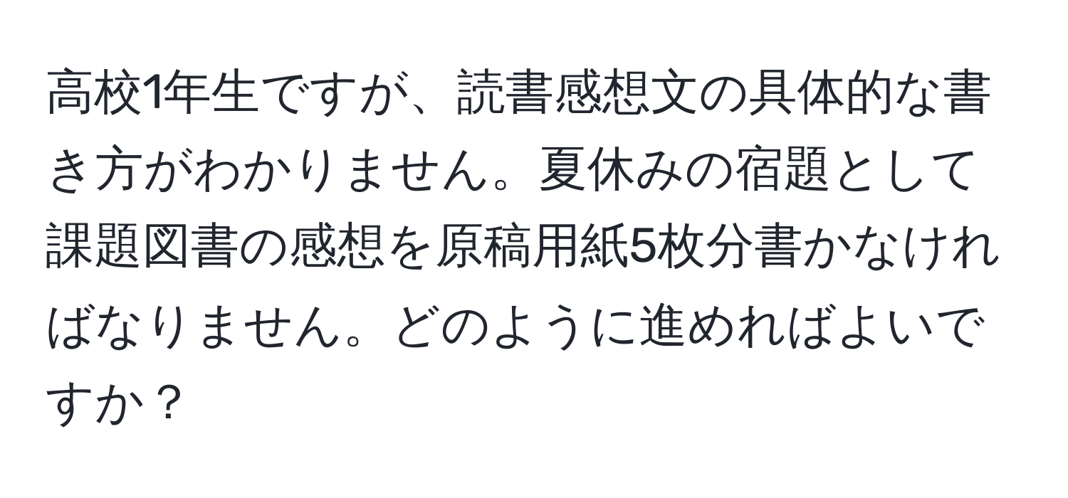 高校1年生ですが、読書感想文の具体的な書き方がわかりません。夏休みの宿題として課題図書の感想を原稿用紙5枚分書かなければなりません。どのように進めればよいですか？