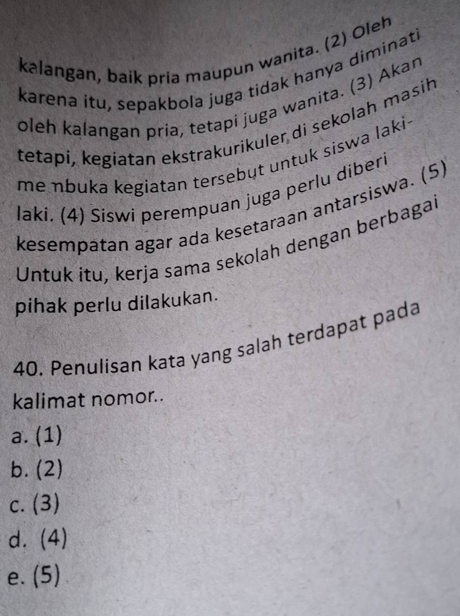 kalangan, baik pria maupun wanita. (2) Oleh
karena itu, sepakbola juga tidak hanya diminati
oleh kalangan pria, tetapi juga wanita. (3) Akan
tetapi, kegiatan ekstrakurikuler di sekolah masih
me nbuka kegiatan tersebụt untuk siswa laki-
laki. (4) Siswi perempuan juga perlu diberi
kesempatan agar ada kesetaraan antarsiswa. (5)
Untuk itu, kerja sama sekolah dengan berbagal
pihak perlu dilakukan.
40. Penulisan kata yang salah terdapat pada
kalimat nomor..
a. (1)
b. (2)

C. (3)
d. (4)
e. (5)