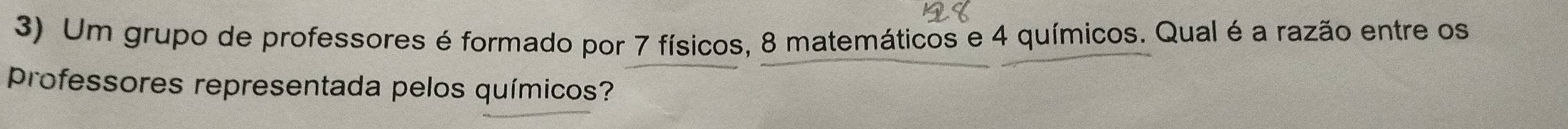 Um grupo de professores é formado por 7 físicos, 8 matemáticos e 4 químicos. Qual é a razão entre os 
Professores representada pelos químicos?