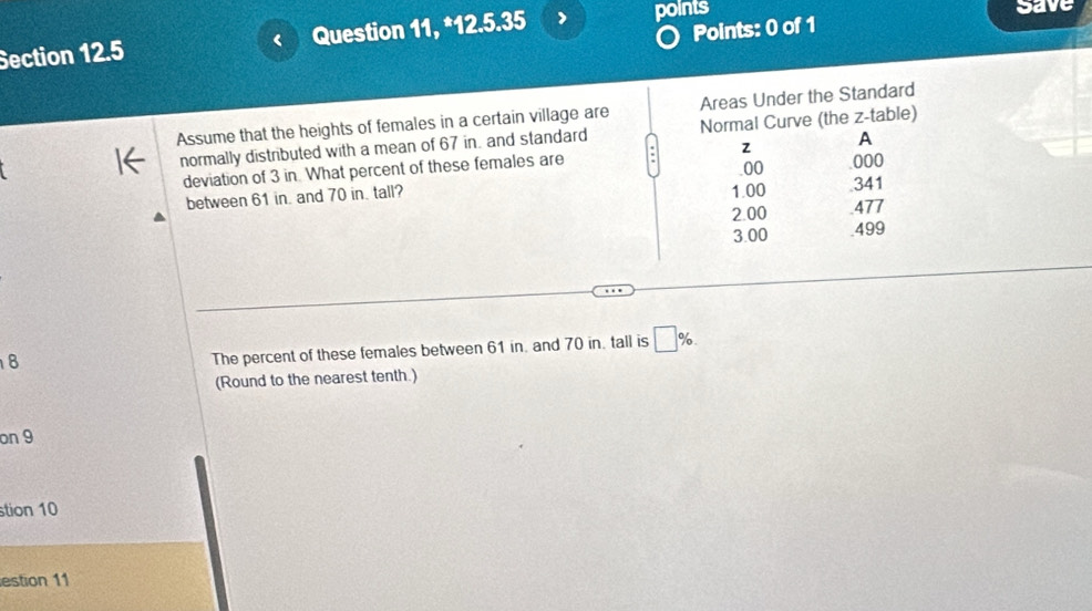 Question 11, *12.5.35
points save
Points: 0 of 1
Assume that the heights of females in a certain village are Areas Under the Standard
normally distributed with a mean of 67 in. and standard Normal Curve (the z -table)
deviation of 3 in. What percent of these females are a z A
00 000
1.00
between 61 in. and 70 in. tall?. 341
2.00 477
3.00 499
8
The percent of these females between 61 in. and 70 in. tall is □ %. 
(Round to the nearest tenth.)
on 9
stion 10
estion 11