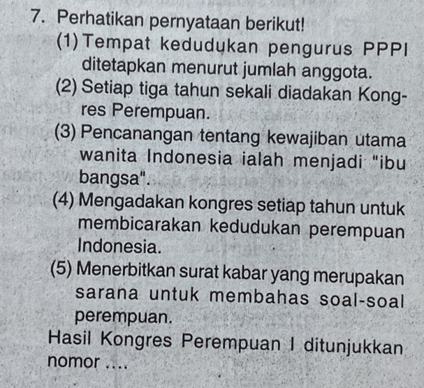 Perhatikan pernyataan berikut! 
(1)Tempat kedudukan pengurus PPPI 
ditetapkan menurut jumlah anggota. 
(2) Setiap tiga tahun sekali diadakan Kong- 
res Perempuan. 
(3) Pencanangan tentang kewajiban utama 
wanita Indonesia ialah menjadi "ibu 
bangsa". 
(4) Mengadakan kongres setiap tahun untuk 
membicarakan kedudukan perempuan 
Indonesia. 
(5) Menerbitkan surat kabar yang merupakan 
sarana untuk membahas soal-soal 
perempuan. 
Hasil Kongres Perempuan I ditunjukkan 
nomor ....