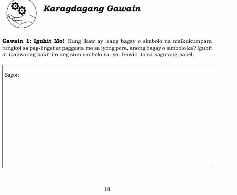 Karagdagang Gawain 
Gawain 1: Iguhit Mo! Kung ikaw ay isang bagay o simbolo na maikukumpara 
tungkol sa pag-iingat at paggasta mo sa iyong pera, anong bagay o simbolo ka? Iguhit 
at ipaliwanag bakit ito ang sumisimbolo sa iyo. Gawin ito sa sagutang papel. 
Sagot: 
18