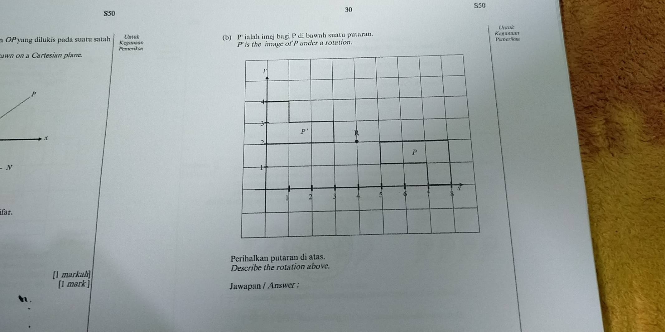 S50
30
S50
Untuk 
n OPyang dilukis pada suatu satah Kegunaan (b) P' ialah imej bagi P di bawah suatu putaran. Pemeriksa Kegunaan 
Untuk 
Pemeriksa P' is the image of P under a rotation. 
rawn on a Cartesian plane.
y
P
4
3
P'
x
R
2.
P
N
1
1 2 3 4 5 6
8
ifar. 
Perihalkan putaran di atas. 
Describe the rotation above. 
[1 markah] 
[1 mark ] Jawapan / Answer :