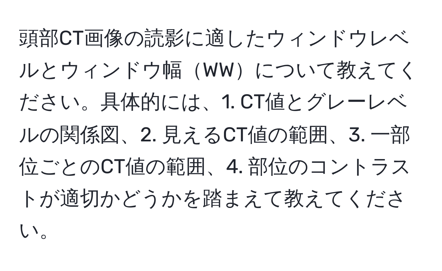 頭部CT画像の読影に適したウィンドウレベルとウィンドウ幅WWについて教えてください。具体的には、1. CT値とグレーレベルの関係図、2. 見えるCT値の範囲、3. 一部位ごとのCT値の範囲、4. 部位のコントラストが適切かどうかを踏まえて教えてください。