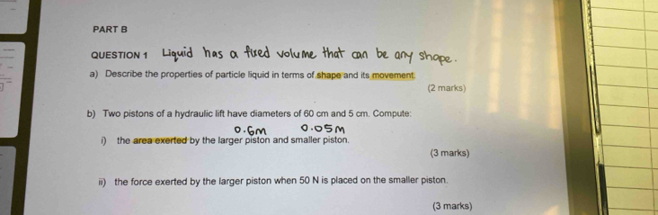 Describe the properties of particle liquid in terms of shape and its movement. 
(2 marks) 
b) Two pistons of a hydraulic lift have diameters of 60 cm and 5 cm. Compute: 
i) the area exerted by the larger piston and smaller piston. 
(3 marks) 
ii) the force exerted by the larger piston when 50 N is placed on the smaller piston. 
(3 marks)