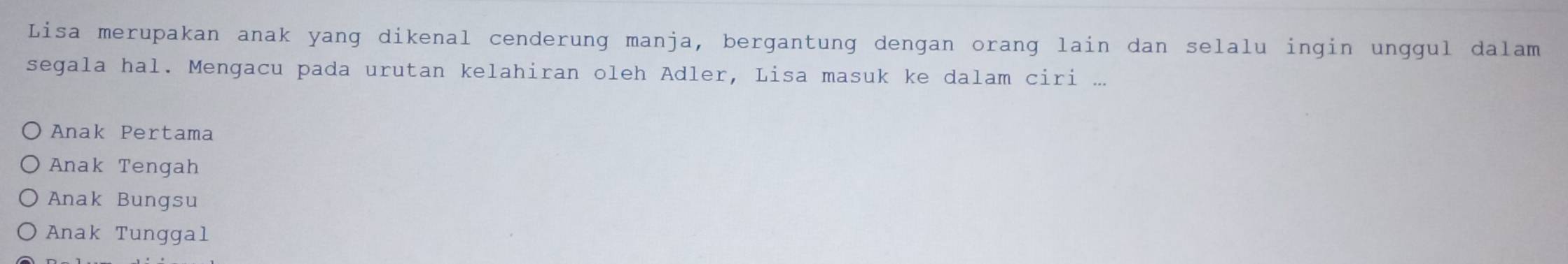 Lisa merupakan anak yang dikenal cenderung manja, bergantung dengan orang lain dan selalu ingin unggul dalam
segala hal. Mengacu pada urutan kelahiran oleh Adler, Lisa masuk ke dalam ciri ...
Anak Pertama
Anak Tengah
Anak Bungsu
Anak Tunggal