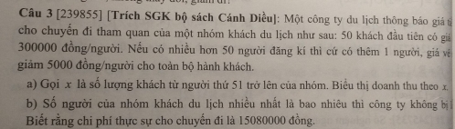 [239855] [Trích SGK bộ sách Cánh Diều]: Một công ty du lịch thông báo giá từ 
cho chuyển đi tham quan của một nhóm khách du lịch như sau: 50 khách đầu tiên có giả
300000 đồng/người. Nếu có nhiều hơn 50 người đăng kí thì cứ có thêm 1 người, giá về 
giảm 5000 đồng/người cho toàn bộ hành khách. 
a) Gọi x là số lượng khách từ người thứ 51 trở lên của nhóm. Biểu thị doanh thu theo x, 
b) Số người của nhóm khách du lịch nhiều nhất là bao nhiêu thì công ty không bị 
Biết rằng chi phí thực sự cho chuyến đi là 15080000 đồng.