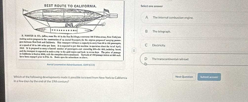 Select one answer
A The internal combustion engine.
B The telegraph.
RL PORTER &: CO. (oEne, room No. 40 in the Sun Baildings,—cxtrance 199 Fulten-street, New York) are
making activo poogres in the construction of an Acrial Transport, for the express purpose of earrying passen.
gers between NewYork and California. This transport will have a capacity to carry from 50 to 100 passengers,
nt a speed of 60 to 100 miles per bour. It is expected to put this machine in operation about the 1st of April, C Electricity.
1849. It is proposed to carry a limited number of passengers—not excceding 200 —Or 850, inaluding board,
and the transport is expected to make a trip to the gold region and back in soven days. The prics of pamage :
to California is fized at 8200, with the exseption above mentioned. Upwards of 200 pamage tickets at 850 each
have been engaged prior to Pob. 15. Books open for subscribers as above. The transcontinental railroad.
Aerial Locomotive Advertisement, 1849 (CCO)
Which of the following developments made it possible to travel from New York to California Next Question Submit answer
in a few days by the end of the 19th century?