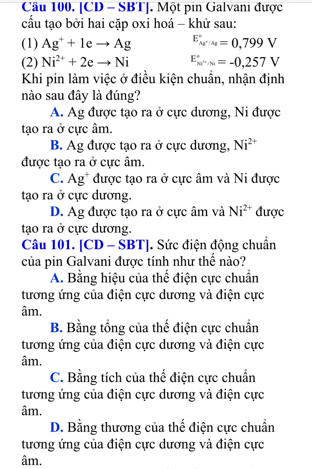 [CD - SBT]. Một pin Galvani được
cấu tạo bởi hai cặp oxi hoá - khử sau:
(1) Ag^++1eto Ag E_Ag^+/Ag^circ =0,799V
(2) Ni^(2+)+2eto Ni E_Ni^(2+)/Ni^circ =-0,257V
Khi pin làm việc ở điều kiện chuẩn, nhận định
nào sau đây là đúng?
A. Ag được tạo ra ở cực dương, Ni được
tạo ra ở cực âm.
B. Ag được tạo ra ở cực dương, Ni^(2+)
được tạo ra ở cực âm.
C. Ag^+ được tạo ra ở cực âm và Ni được
tạo ra ở cực dương.
D. Ag được tạo ra ở cực âm và Ni^(2+) được
tạo ra ở cực dương.
Câu 101. [CD - SBT]. Sức điện động chuẩn
của pin Galvani được tính như thể nào?
A. Bằng hiệu của thế điện cực chuẩn
tương ứng của điện cực dương và điện cực
âm.
B. Bằng tổng của thế điện cực chuẩn
tương ứng của điện cực dương và điện cực
âm.
C. Bằng tích của thế điện cực chuẩn
tương ứng của điện cực dương và điện cực
âm.
D. Bằng thương của thế điện cực chuẩn
tương ứng của điện cực dương và điện cực
âm.