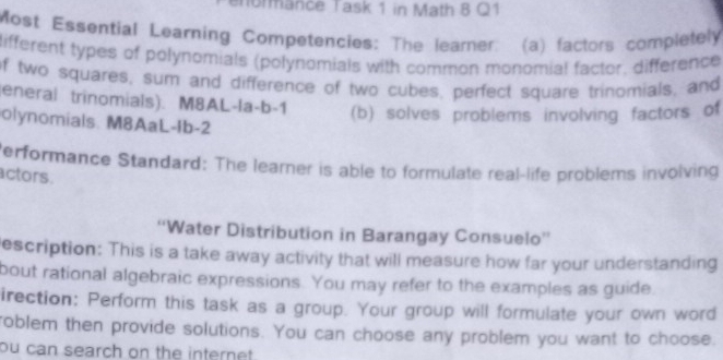 ormance Task 1 in Math 8 Q1 
Most Essential Learning Competencies: The learer: (a) factors completely 
different types of polynomials (polynomials with common monomial factor, difference 
of two squares, sum and difference of two cubes, perfect square trinomials, and 
(eneral trinomials). M8AL-la-b-1 (b) solves problems involving factors of 
olynomials. M8AaL-Ib-2 
Performance Standard: The learner is able to formulate real-life problems involving 
actors. 
“Water Distribution in Barangay Consuelo” 
escription: This is a take away activity that will measure how far your understanding 
bout rational algebraic expressions. You may refer to the examples as guide 
irection: Perform this task as a group. Your group will formulate your own word 
roblem then provide solutions. You can choose any problem you want to choose. 
ou can search on the internet .