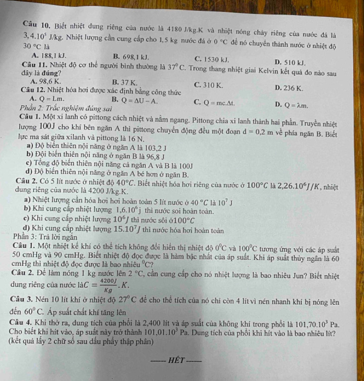 Câu 10, Biết nhiệt dung riêng của nước là 4180 J/kg.K và nhiệt nóng chây riêng của nước đá là
3,4.10^5 J/kg 2. Nhiệt lượng cần cung cấp cho 1,5 kg nước đá ở 0°C để nó chuyển thành nước ở nhiệt độ
30°C là
A. 188,1 kJ. B. 698,1 kJ. C. 1530 kJ. D. 510 kJ.
Câu 11. Nhiệt độ cơ thể người bình thường là 37°C. Trong thang nhiệt giai Kelvin kết quả đo nào sau
đây là đúng?
A. 98,6 K. B. 37 K. C. 310 K. D. 236 K.
Câu 12. Nhiệt hóa hơi được xác định bằng công thức
A. Q=Lm. B. Q=△ U-A. C. Q=mc.△ t. D. Q=lambda m.
Phần 2: Trắc nghiệm đúng sai
Câu 1. Một xi lanh có pittong cách nhiệt và nằm ngang. Pittong chia xi lanh thành hai phần. Truyền nhiệt
lượng 100J cho khí bên ngăn A thì pittong chuyển động đều một đoạn d=0,2m về phía ngăn B. Biết
lực ma sát giữa xilanh và pittong là 16 N.
a) Độ biển thiên nội năng ở ngăn A là 103,2 J
b) Đội biển thiên nội năng ở ngăn B là 96,8 J
c) Tổng độ biển thiên nội năng cả ngăn A và B là 100J
d) Độ biển thiên nội năng ở ngăn A bé hơn ở ngăn B.
Câu 2. Có 5 lít nước ở nhiệt độ 40°C T. Biết nhiệt hóa hơi riêng của nước ở 100°C là 2,26.10^6J/K
dung riêng của nước là 4200 J/kg.K. , nhiệt
a) Nhiệt lượng cần hóa hơi hơi hoàn toàn 5 lít nước ở 40°C là 10^7J
b) Khi cung cấp nhiệt lượng 1,6.10^6j thì nước soi hoàn toàn.
c) Khi cung cấp nhiệt lượng 10^6J thì nước sôi 100°C
d) Khi cung cấp nhiệt lượng 15.10^7J thì nước hóa hơi hoàn toàn
Phần 3: Trả lời ngắn
Câu 1. Một nhiệt kế khí có thể tích không đổi hiển thị nhiệt độ 0°C và 100°C tương ứng với các áp suất
50 cmHg và 90 cmHg. Biết nhiệt độ đọc được là hàm bậc nhất của áp suất. Khi áp suất thủy ngân là 60
cmHg thì nhiệt độ đọc được là bao nhiêu°C ?
Câu 2. Để làm nóng 1 kg nước lên 2°C , cần cung cấp cho nó nhiệt lượng là bao nhiêu Jun? Biết nhiệt
dung riêng của nước laC= 4200J/Kg .K.
Câu 3. Nén 10 lít khí ở nhiệt độ 27°C để cho thể tích của nó chi còn 4 lít vì nén nhanh khí bị nóng lên
đến 60°C C. Áp suất chất khí tăng lên
Câu 4. Khi thờ ra, dung tích của phổi là 2,400 lít và áp suất của không khí trong phổi là 101,70.10^3Pa.
Cho biết khi hít vào, áp suất này trở thành 101,01.10^3Pa. Dung tích của phồi khi hít vào là bao nhiêu lít?
(kết quả lấy 2 chữ số sau đấu phầy thập phân)
_HÉt_