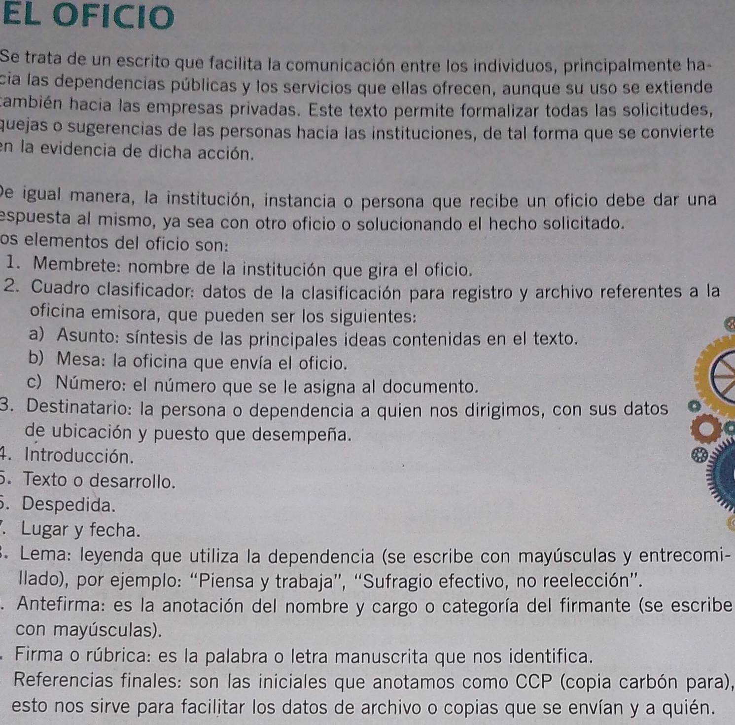 EL OFICIO
Se trata de un escrito que facilita la comunicación entre los individuos, principalmente ha-
cia las dependencias públicas y los servicios que ellas ofrecen, aunque su uso se extiende
también hacia las empresas privadas. Este texto permite formalizar todas las solicitudes,
quejas o sugerencias de las personas hacía las instituciones, de tal forma que se convierte
en la evidencia de dicha acción.
De igual manera, la institución, instancia o persona que recibe un oficio debe dar una
espuesta al mismo, ya sea con otro oficio o solucionando el hecho solicitado.
os elementos del oficio son:
1. Membrete: nombre de la institución que gira el oficio.
2. Cuadro clasificador: datos de la clasificación para registro y archivo referentes a la
oficina emisora, que pueden ser los siguientes:
a) Asunto: síntesis de las principales ideas contenidas en el texto.
b) Mesa: la oficina que envía el oficio.
c) Número: el número que se le asigna al documento.
3. Destinatario: la persona o dependencia a quien nos dirigimos, con sus datos
de ubicación y puesto que desempeña.
4. Introducción.
. Texto o desarrollo.
. Despedida.
. Lugar y fecha.
3. Lema: leyenda que utiliza la dependencia (se escribe con mayúsculas y entrecomi-
llado), por ejemplo: “Piensa y trabaja”, “Sufragio efectivo, no reelección”.
. Antefirma: es la anotación del nombre y cargo o categoría del firmante (se escribe
con mayúsculas).
Firma o rúbrica: es la palabra o letra manuscrita que nos identifica.
Referencias finales: son las iniciales que anotamos como CCP (copia carbón para),
esto nos sirve para facilitar los datos de archivo o copias que se envían y a quién.